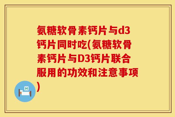 氨糖软骨素钙片与d3钙片同时吃(氨糖软骨素钙片与D3钙片联合服用的功效和注意事项)