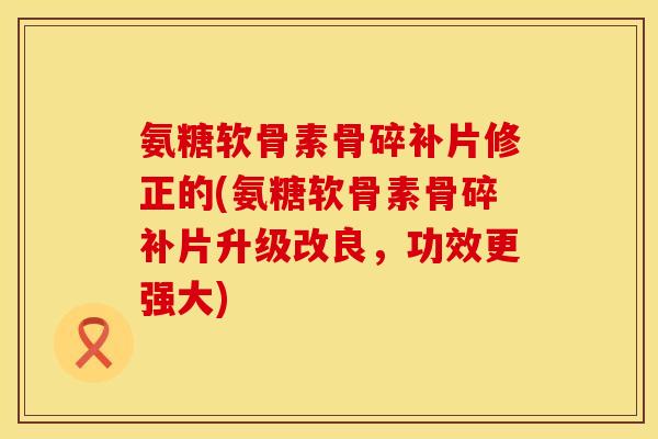 氨糖软骨素骨碎补片修正的(氨糖软骨素骨碎补片升级改良，功效更强大)