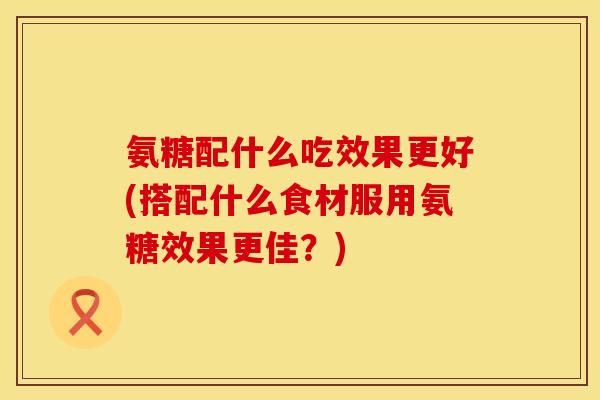 氨糖配什么吃效果更好(搭配什么食材服用氨糖效果更佳?) 氨糖配什么吃效果更好(搭配什么食材服用氨糖效果更佳?)