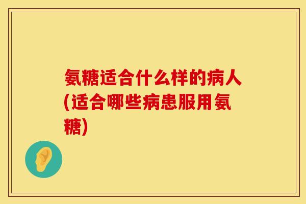 氨糖适合什么样的病人(适合哪些病患服用氨糖)