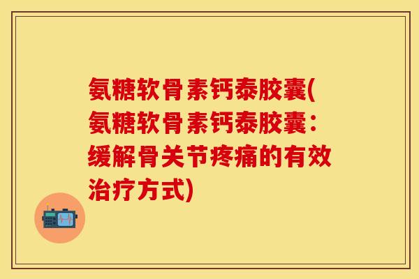 氨糖软骨素钙泰胶囊(氨糖软骨素钙泰胶囊：缓解骨关节疼痛的有效治疗方式)