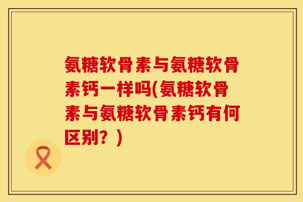 氨糖软骨素与氨糖软骨素钙一样吗(氨糖软骨素与氨糖软骨素钙有何区别?)