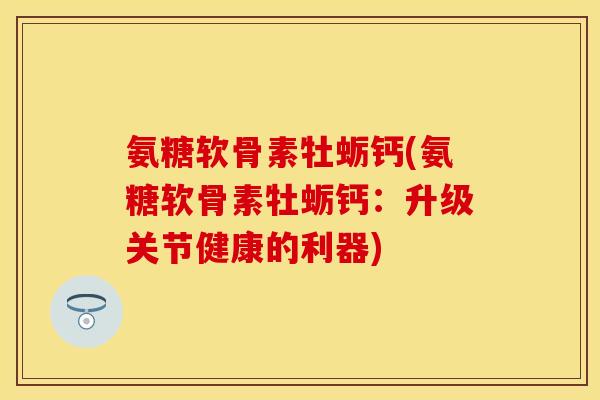 氨糖软骨素牡蛎钙(氨糖软骨素牡蛎钙：升级关节健康的利器)