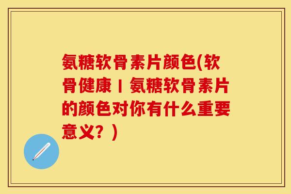 氨糖软骨素片颜色(软骨健康丨氨糖软骨素片的颜色对你有什么重要意义？)