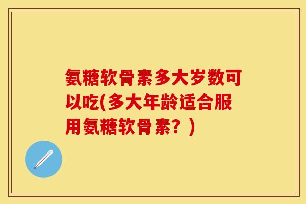 氨糖软骨素多大岁数可以吃(多大年龄适合服用氨糖软骨素？)