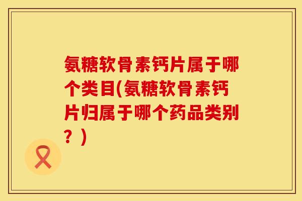 氨糖软骨素钙片属于哪个类目(氨糖软骨素钙片归属于哪个药品类别?) 氨糖软骨素钙片属于哪个类目(氨糖软骨素钙片归属于哪个药品类别?)