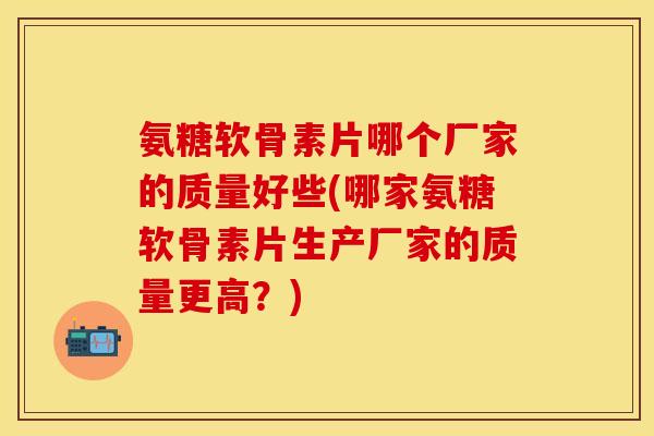 氨糖软骨素片哪个厂家的质量好些(哪家氨糖软骨素片生产厂家的质量更高？)