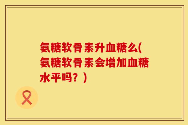 氨糖软骨素升么(氨糖软骨素会增加水平吗?) 氨糖软骨素升么(氨糖软骨素会增加水平吗?)