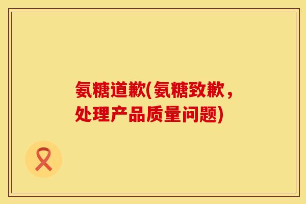 氨糖道歉(氨糖致歉，处理产品质量问题)