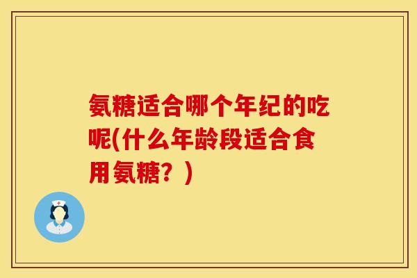 氨糖适合哪个年纪的吃呢(什么年龄段适合食用氨糖？)