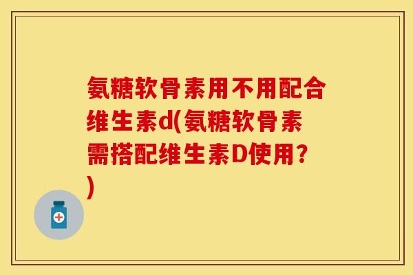 氨糖软骨素用不用配合维生素d(氨糖软骨素需搭配维生素D使用？)