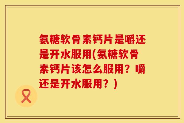 氨糖软骨素钙片是嚼还是开水服用(氨糖软骨素钙片该怎么服用？嚼还是开水服用？)