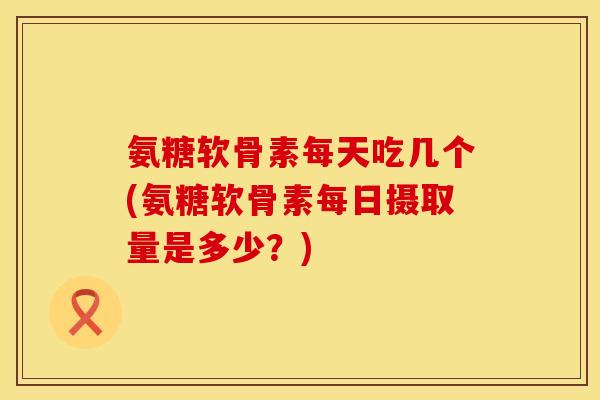 氨糖软骨素每天吃几个(氨糖软骨素每日摄取量是多少？)