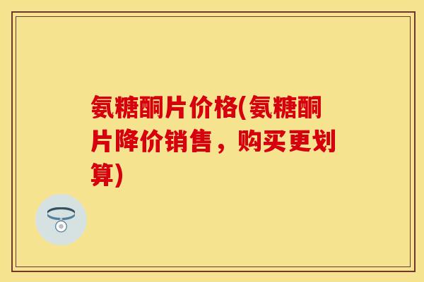 氨糖酮片价格(氨糖酮片降价销售，购买更划算)