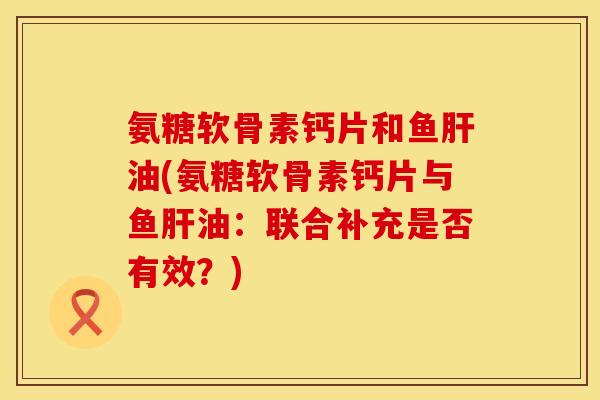 氨糖软骨素钙片和鱼肝油(氨糖软骨素钙片与鱼肝油:联合补充是否有效?)