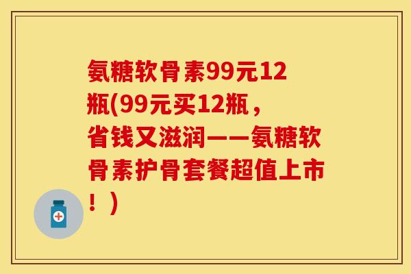 氨糖软骨素99元12瓶(99元买12瓶，省钱又滋润——氨糖软骨素护骨套餐超值上市！)