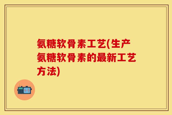 氨糖软骨素工艺(生产氨糖软骨素的最新工艺方法)
