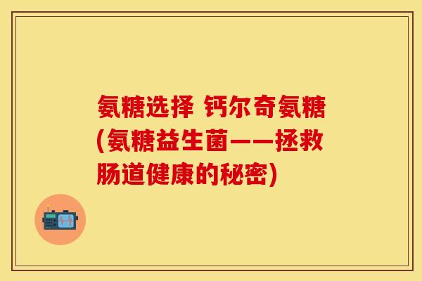 氨糖选择 钙尔奇氨糖(氨糖益生菌——拯救肠道健康的秘密) 氨糖选择 钙尔奇氨糖(氨糖益生菌——拯救肠道健康的秘密)