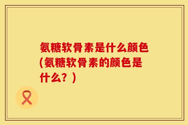 氨糖软骨素是什么颜色(氨糖软骨素的颜色是什么？)