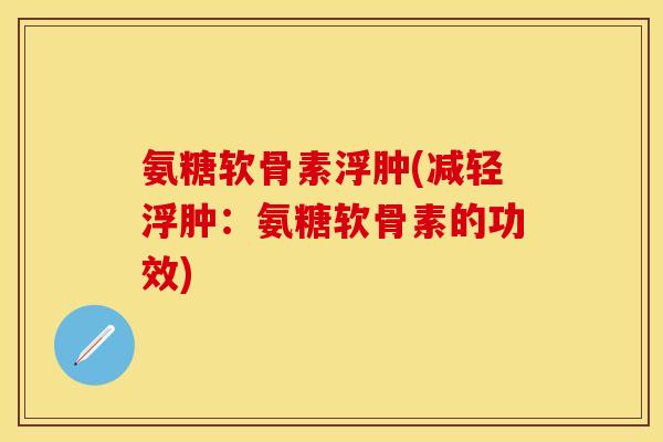 氨糖软骨素浮肿(减轻浮肿:氨糖软骨素的功效)