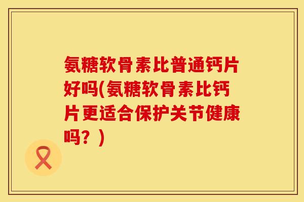 氨糖软骨素比普通钙片好吗(氨糖软骨素比钙片更适合保护关节健康吗？)
