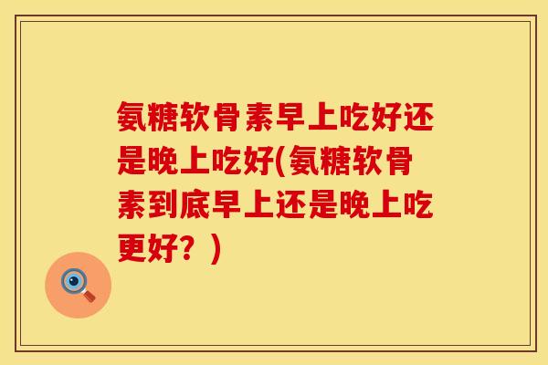 氨糖软骨素早上吃好还是晚上吃好(氨糖软骨素到底早上还是晚上吃更好？)
