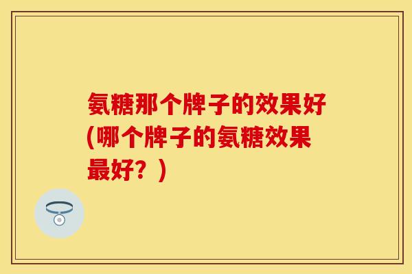 氨糖那个牌子的效果好(哪个牌子的氨糖效果最好？)