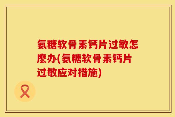 氨糖软骨素钙片过敏怎麽办(氨糖软骨素钙片过敏应对措施)