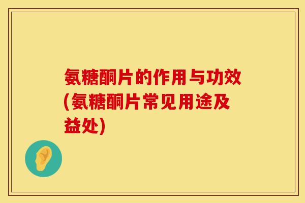 氨糖酮片的作用与功效(氨糖酮片常见用途及益处)