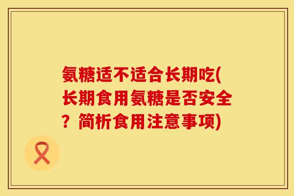 氨糖适不适合长期吃(长期食用氨糖是否安全？简析食用注意事项)