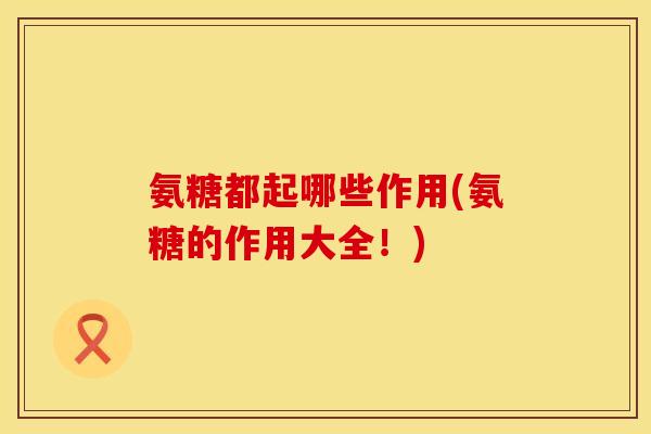 氨糖都起哪些作用(氨糖的作用大全！)