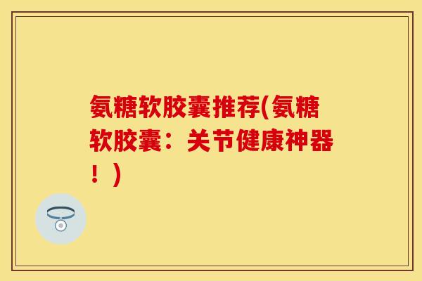 氨糖软胶囊推荐(氨糖软胶囊：关节健康神器！)