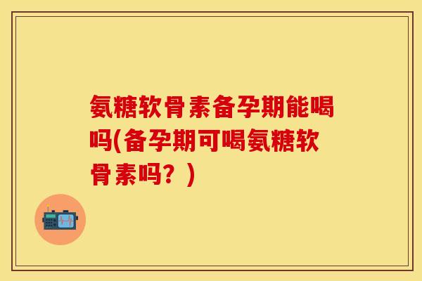 氨糖软骨素备孕期能喝吗(备孕期可喝氨糖软骨素吗？)