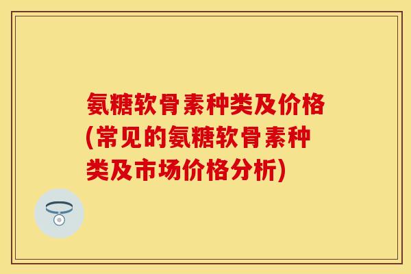 氨糖软骨素种类及价格(常见的氨糖软骨素种类及市场价格分析)