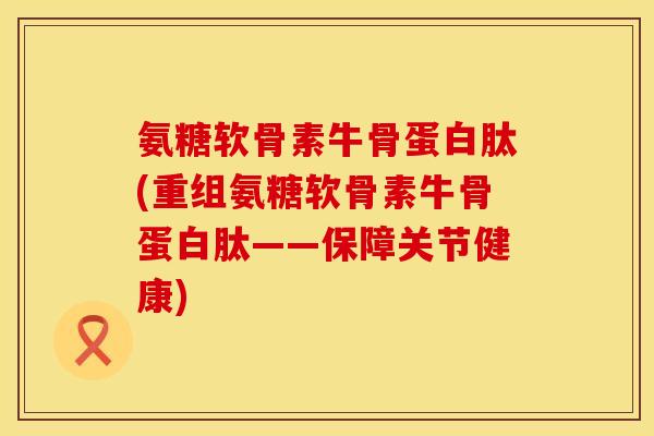 氨糖软骨素牛骨蛋白肽(重组氨糖软骨素牛骨蛋白肽——保障关节健康)