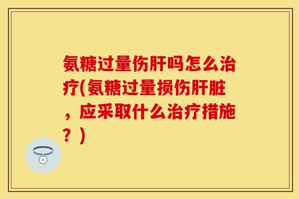 氨糖过量伤肝吗怎么治疗(氨糖过量损伤肝脏，应采取什么治疗措施？)