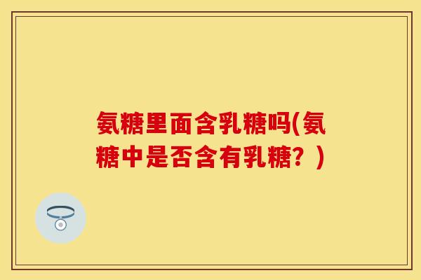 氨糖里面含乳糖吗(氨糖中是否含有乳糖？)