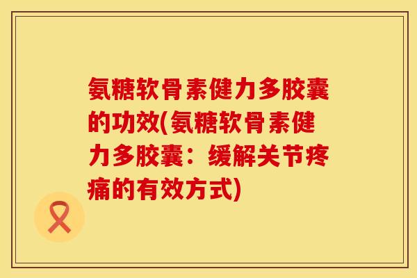 氨糖软骨素健力多胶囊的功效(氨糖软骨素健力多胶囊：缓解关节疼痛的有效方式)