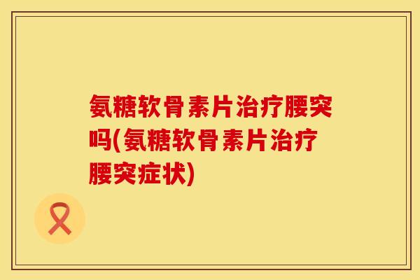 氨糖软骨素片治疗腰突吗(氨糖软骨素片治疗腰突症状)