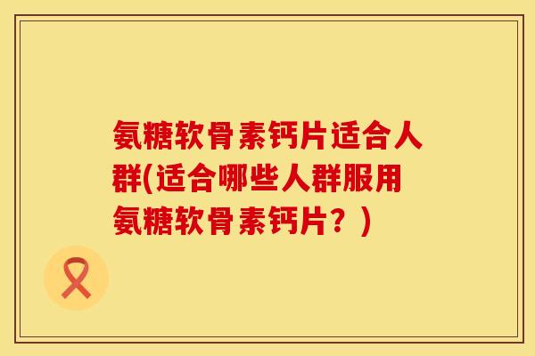 氨糖软骨素钙片适合人群(适合哪些人群服用氨糖软骨素钙片？)