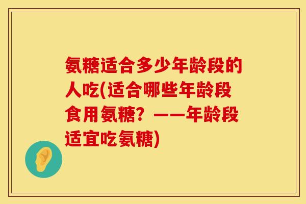 氨糖适合多少年龄段的人吃(适合哪些年龄段食用氨糖？——年龄段适宜吃氨糖)
