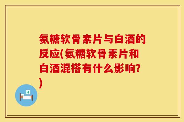 氨糖软骨素片与白酒的反应(氨糖软骨素片和白酒混搭有什么影响？)