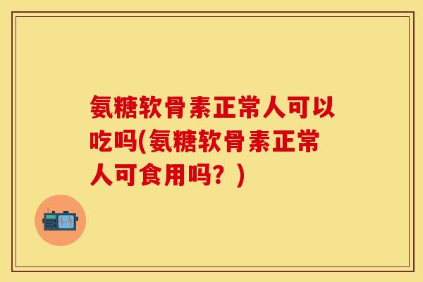 氨糖软骨素正常人可以吃吗(氨糖软骨素正常人可食用吗？)