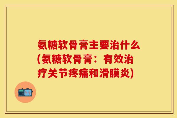 氨糖软骨膏主要治什么(氨糖软骨膏：有效治疗关节疼痛和滑膜炎)
