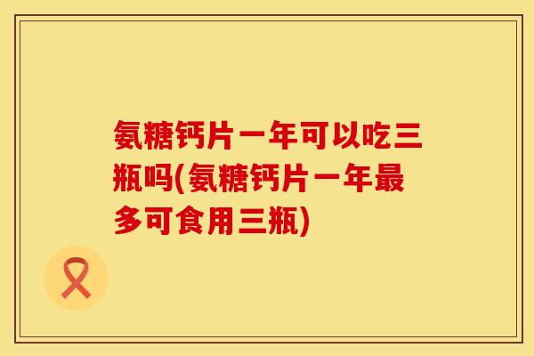 氨糖钙片一年可以吃三瓶吗(氨糖钙片一年最多可食用三瓶)