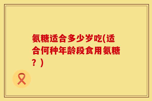 氨糖适合多少岁吃(适合何种年龄段食用氨糖？)