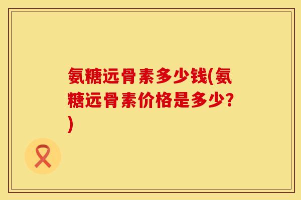 氨糖远骨素多少钱(氨糖远骨素价格是多少？)