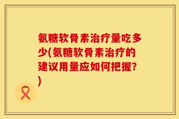 氨糖软骨素治疗量吃多少(氨糖软骨素治疗的建议用量应如何把握？)