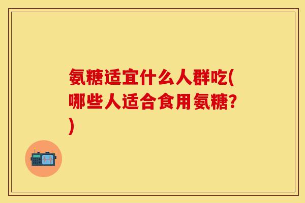 氨糖适宜什么人群吃(哪些人适合食用氨糖？)