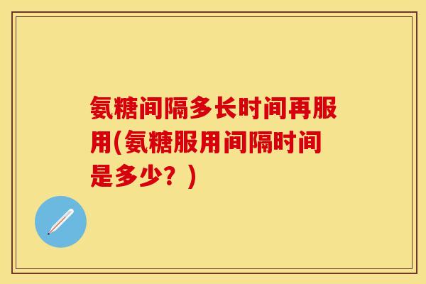 氨糖间隔多长时间再服用(氨糖服用间隔时间是多少？)